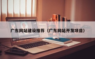 沅江广东网站建设推荐（广东网站开发项目）