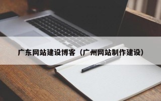 沅江广东网站建设博客（广州网站制作建设）