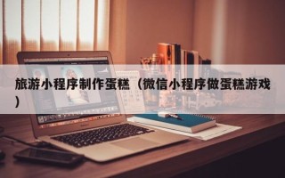沅江旅游小程序制作蛋糕（微信小程序做蛋糕游戏）
